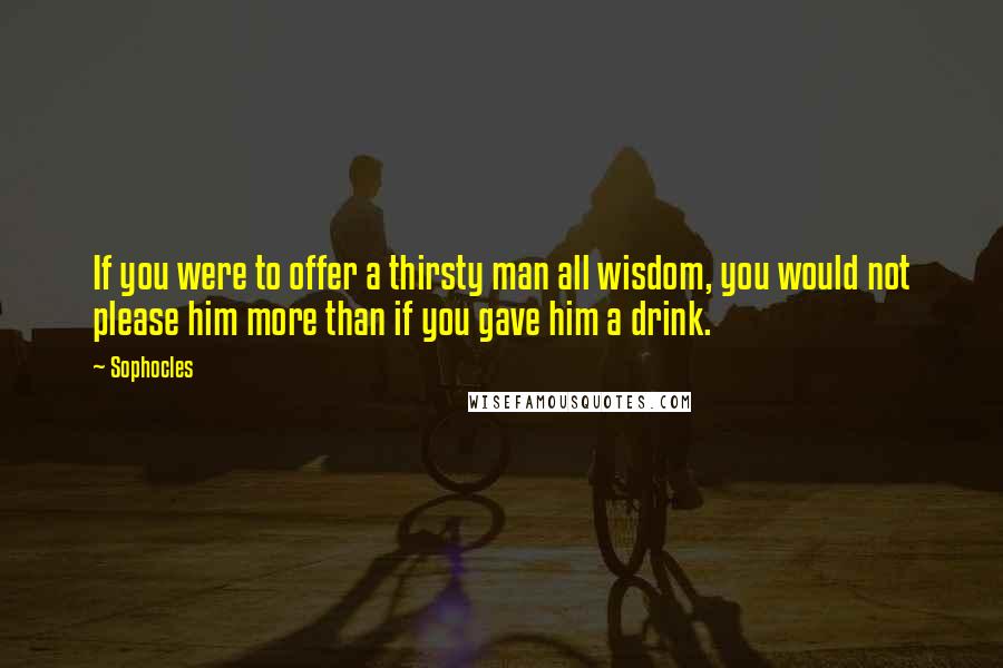 Sophocles Quotes: If you were to offer a thirsty man all wisdom, you would not please him more than if you gave him a drink.