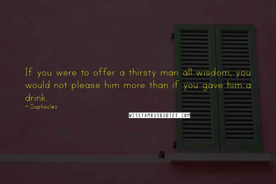 Sophocles Quotes: If you were to offer a thirsty man all wisdom, you would not please him more than if you gave him a drink.