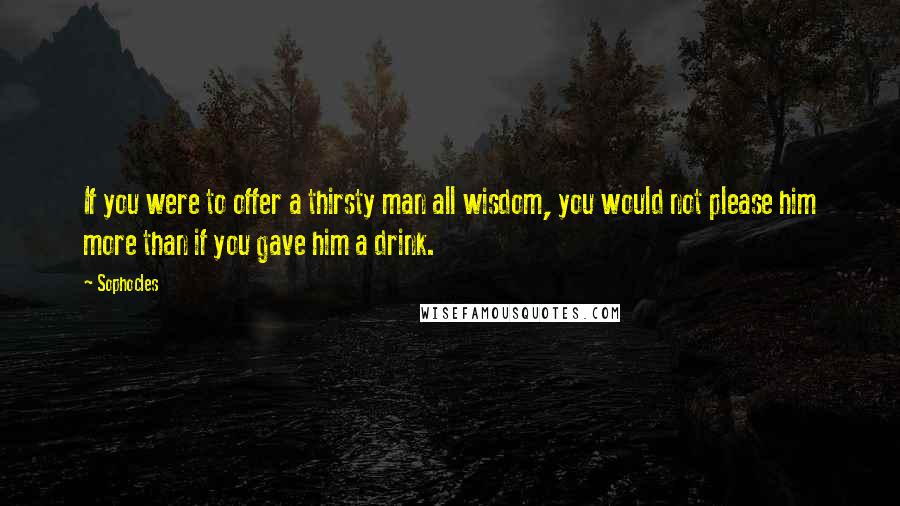 Sophocles Quotes: If you were to offer a thirsty man all wisdom, you would not please him more than if you gave him a drink.