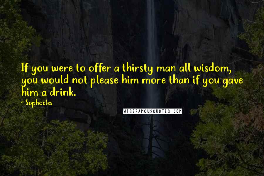 Sophocles Quotes: If you were to offer a thirsty man all wisdom, you would not please him more than if you gave him a drink.