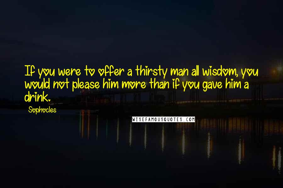 Sophocles Quotes: If you were to offer a thirsty man all wisdom, you would not please him more than if you gave him a drink.