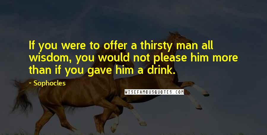 Sophocles Quotes: If you were to offer a thirsty man all wisdom, you would not please him more than if you gave him a drink.