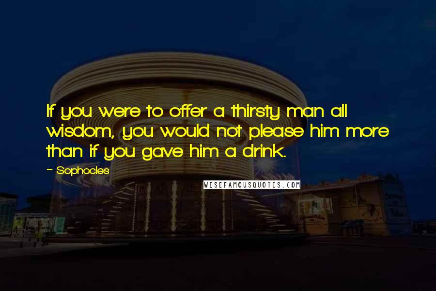 Sophocles Quotes: If you were to offer a thirsty man all wisdom, you would not please him more than if you gave him a drink.