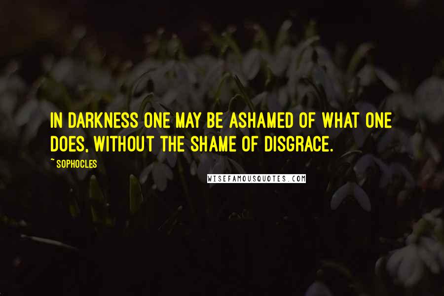 Sophocles Quotes: In darkness one may be ashamed of what one does, without the shame of disgrace.