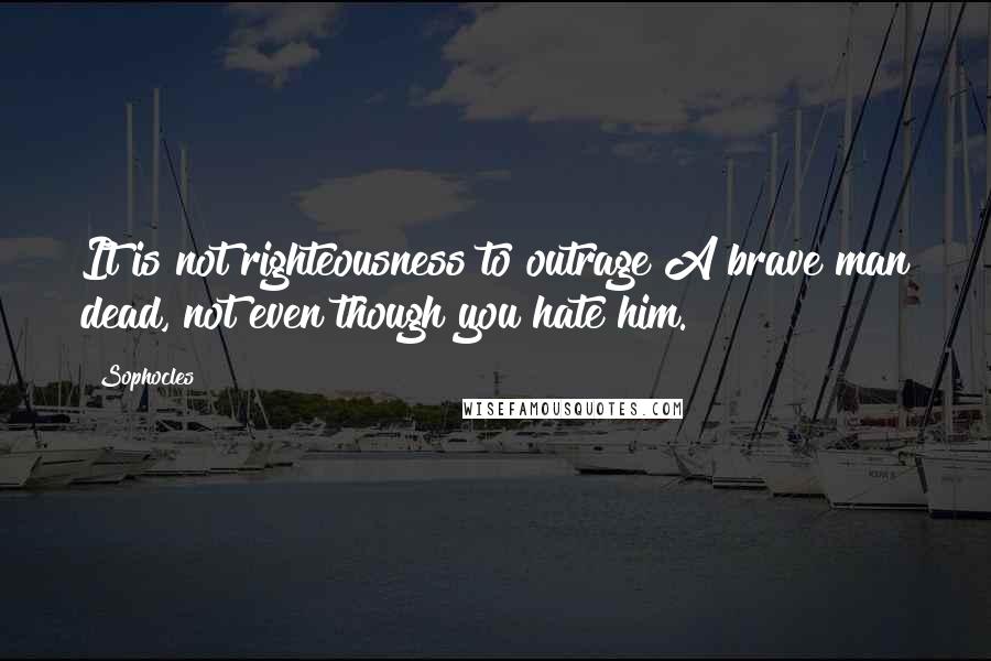 Sophocles Quotes: It is not righteousness to outrage A brave man dead, not even though you hate him.