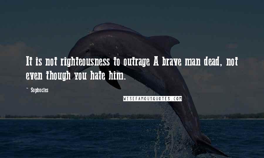 Sophocles Quotes: It is not righteousness to outrage A brave man dead, not even though you hate him.