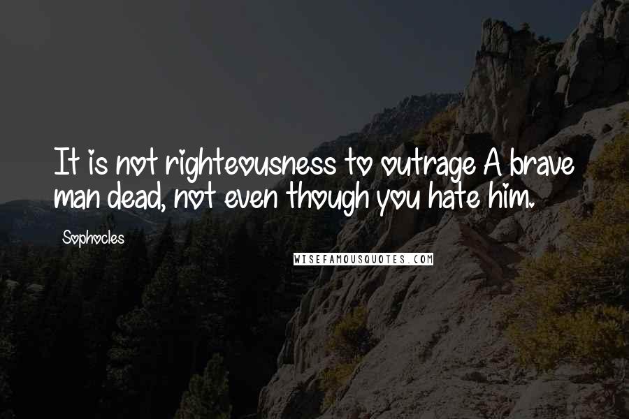 Sophocles Quotes: It is not righteousness to outrage A brave man dead, not even though you hate him.