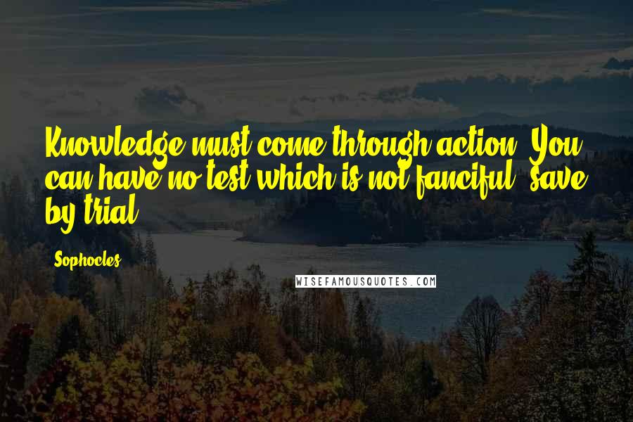 Sophocles Quotes: Knowledge must come through action. You can have no test which is not fanciful, save by trial.