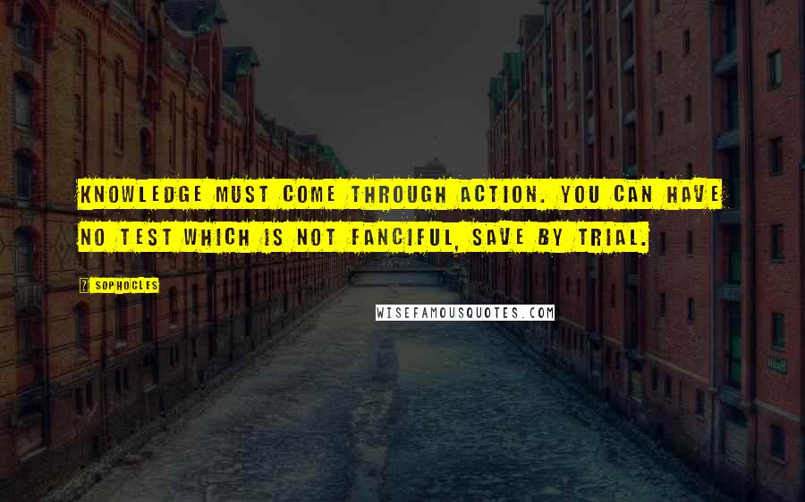 Sophocles Quotes: Knowledge must come through action. You can have no test which is not fanciful, save by trial.