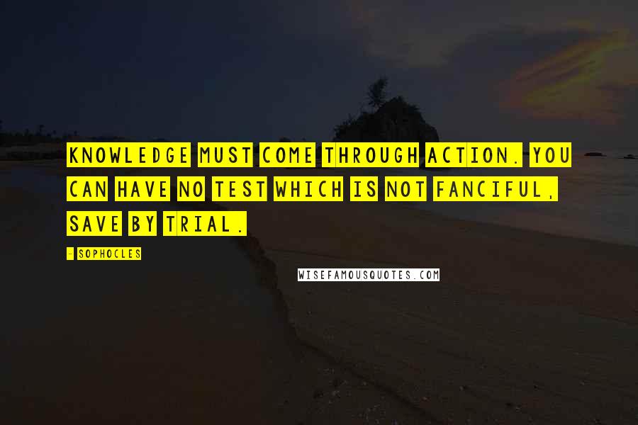 Sophocles Quotes: Knowledge must come through action. You can have no test which is not fanciful, save by trial.