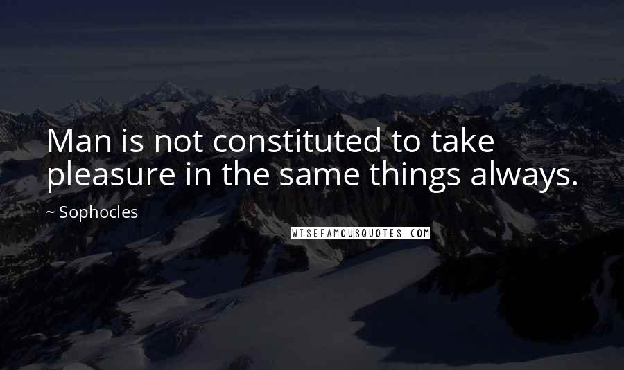 Sophocles Quotes: Man is not constituted to take pleasure in the same things always.