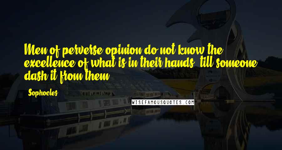 Sophocles Quotes: Men of perverse opinion do not know the excellence of what is in their hands, till someone dash it from them.