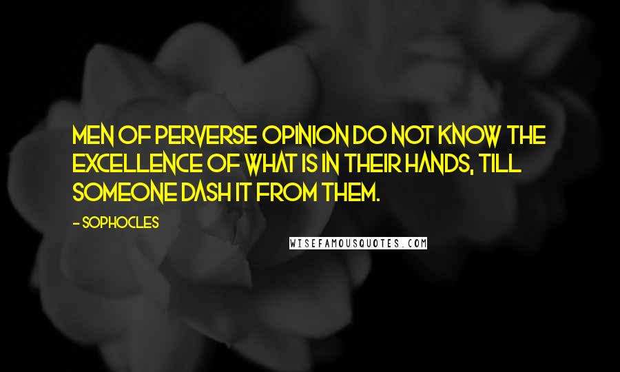 Sophocles Quotes: Men of perverse opinion do not know the excellence of what is in their hands, till someone dash it from them.