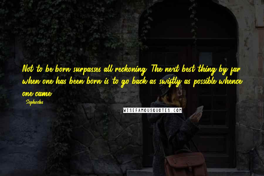 Sophocles Quotes: Not to be born surpasses all reckoning. The next best thing by far, when one has been born is to go back as swiftly as possible whence one came.