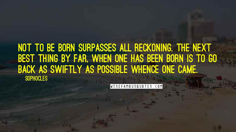 Sophocles Quotes: Not to be born surpasses all reckoning. The next best thing by far, when one has been born is to go back as swiftly as possible whence one came.