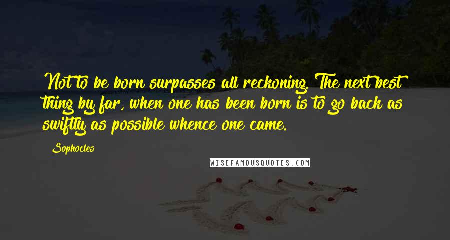 Sophocles Quotes: Not to be born surpasses all reckoning. The next best thing by far, when one has been born is to go back as swiftly as possible whence one came.