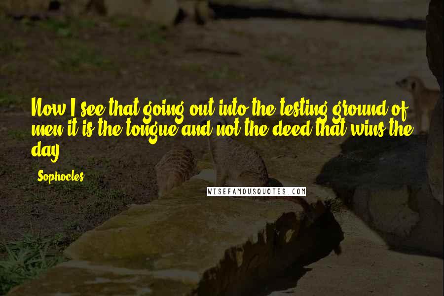 Sophocles Quotes: Now I see that going out into the testing ground of men it is the tongue and not the deed that wins the day.