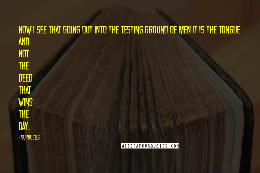 Sophocles Quotes: Now I see that going out into the testing ground of men it is the tongue and not the deed that wins the day.