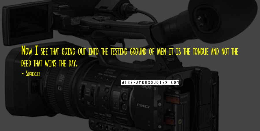 Sophocles Quotes: Now I see that going out into the testing ground of men it is the tongue and not the deed that wins the day.