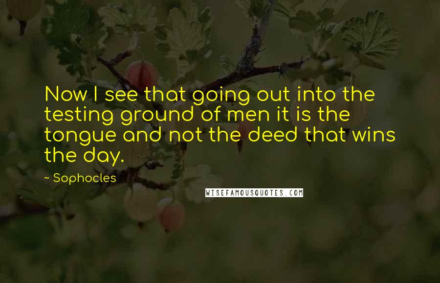 Sophocles Quotes: Now I see that going out into the testing ground of men it is the tongue and not the deed that wins the day.