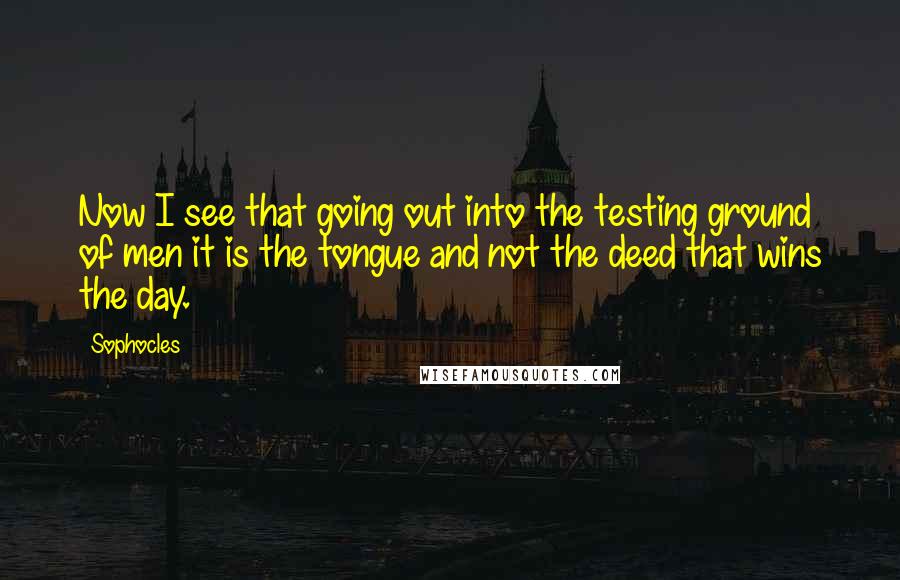 Sophocles Quotes: Now I see that going out into the testing ground of men it is the tongue and not the deed that wins the day.