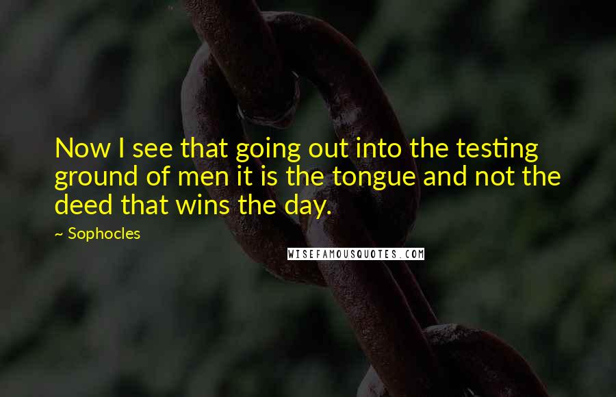 Sophocles Quotes: Now I see that going out into the testing ground of men it is the tongue and not the deed that wins the day.