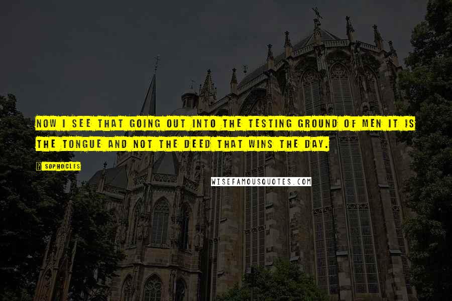 Sophocles Quotes: Now I see that going out into the testing ground of men it is the tongue and not the deed that wins the day.