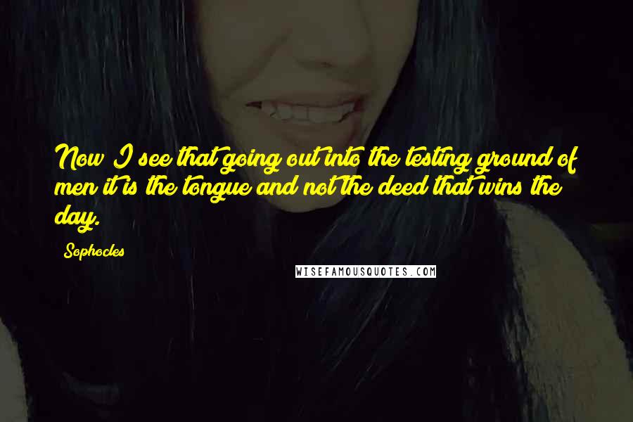 Sophocles Quotes: Now I see that going out into the testing ground of men it is the tongue and not the deed that wins the day.