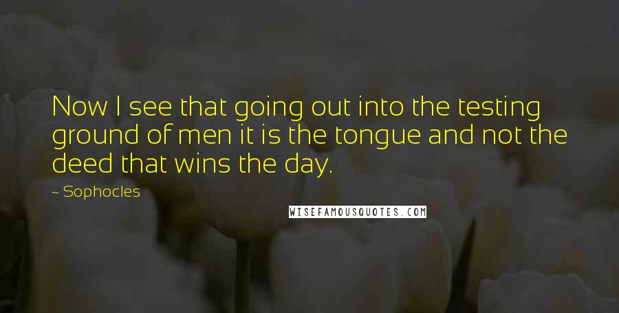 Sophocles Quotes: Now I see that going out into the testing ground of men it is the tongue and not the deed that wins the day.