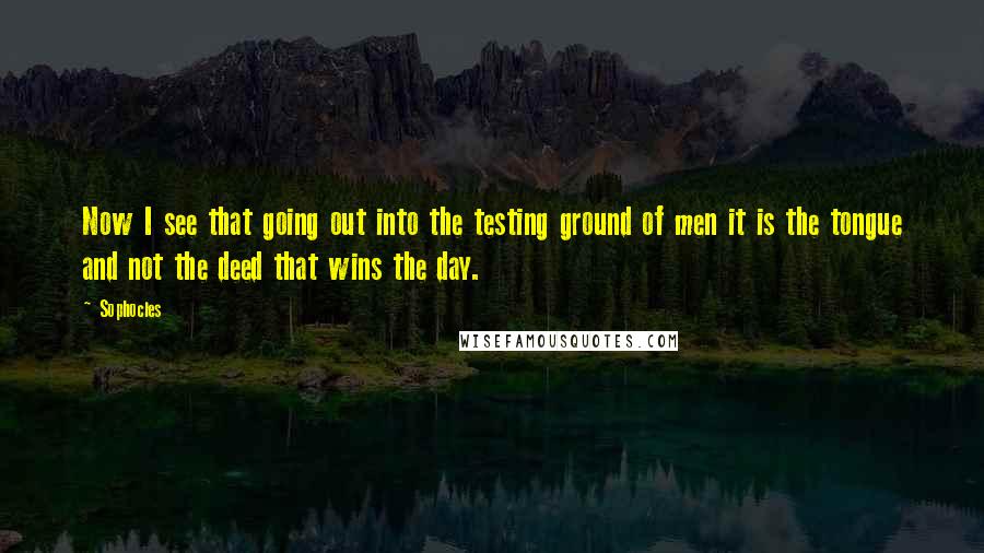 Sophocles Quotes: Now I see that going out into the testing ground of men it is the tongue and not the deed that wins the day.
