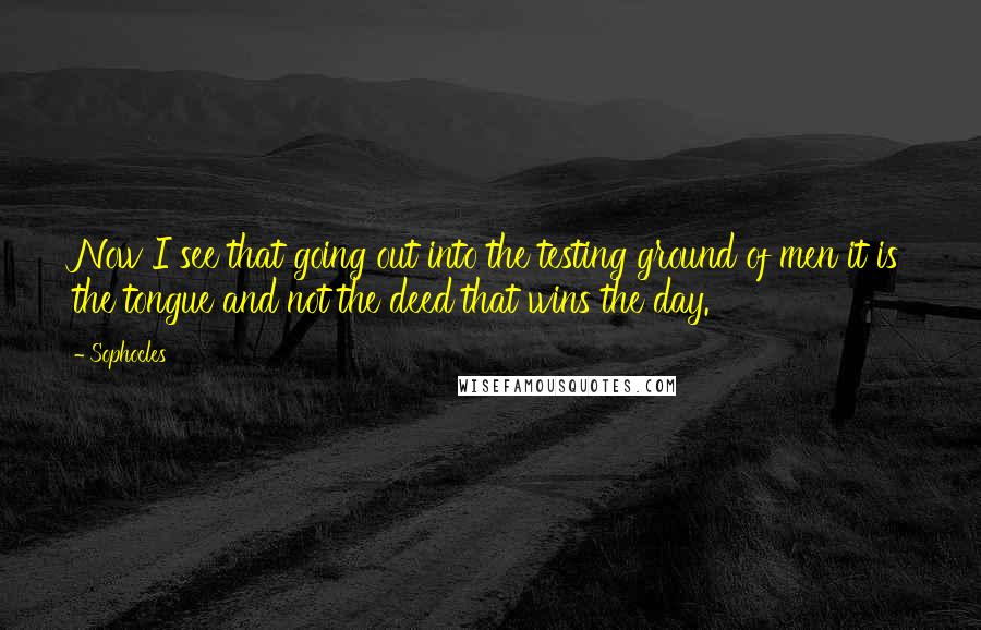 Sophocles Quotes: Now I see that going out into the testing ground of men it is the tongue and not the deed that wins the day.