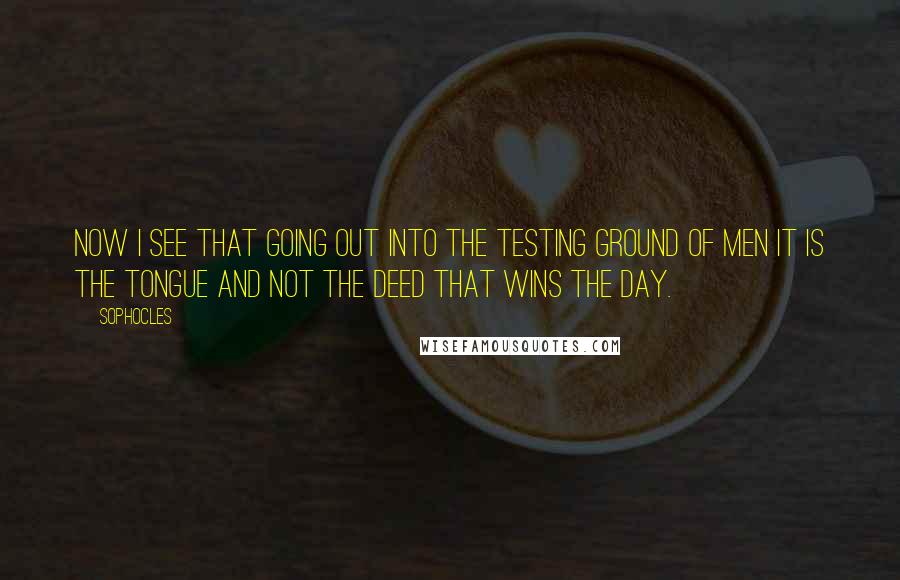 Sophocles Quotes: Now I see that going out into the testing ground of men it is the tongue and not the deed that wins the day.