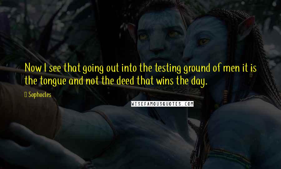 Sophocles Quotes: Now I see that going out into the testing ground of men it is the tongue and not the deed that wins the day.