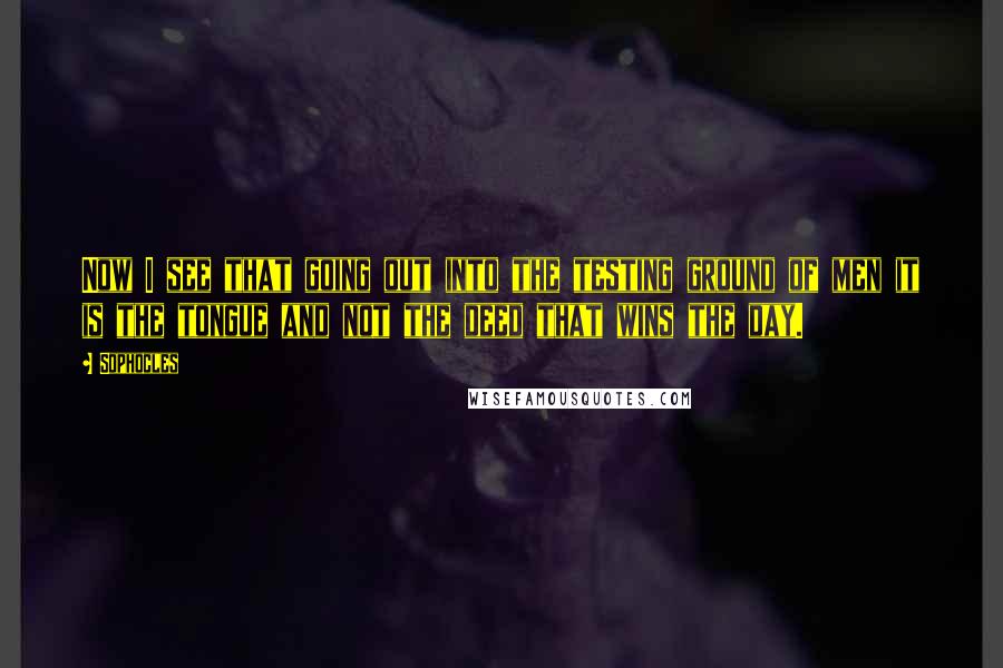 Sophocles Quotes: Now I see that going out into the testing ground of men it is the tongue and not the deed that wins the day.