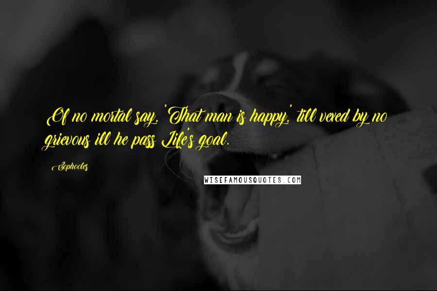 Sophocles Quotes: Of no mortal say, 'That man is happy,' till vexed by no grievous ill he pass Life's goal.