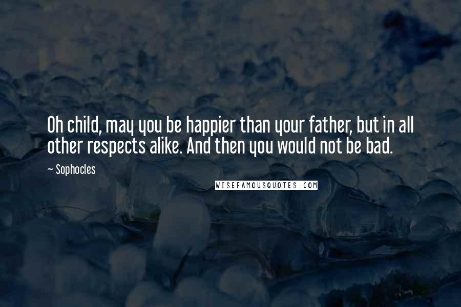 Sophocles Quotes: Oh child, may you be happier than your father, but in all other respects alike. And then you would not be bad.