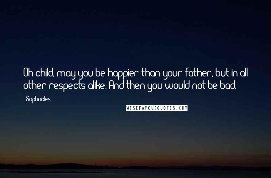 Sophocles Quotes: Oh child, may you be happier than your father, but in all other respects alike. And then you would not be bad.