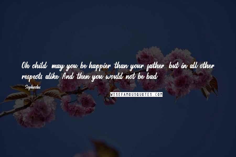 Sophocles Quotes: Oh child, may you be happier than your father, but in all other respects alike. And then you would not be bad.