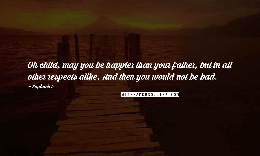 Sophocles Quotes: Oh child, may you be happier than your father, but in all other respects alike. And then you would not be bad.