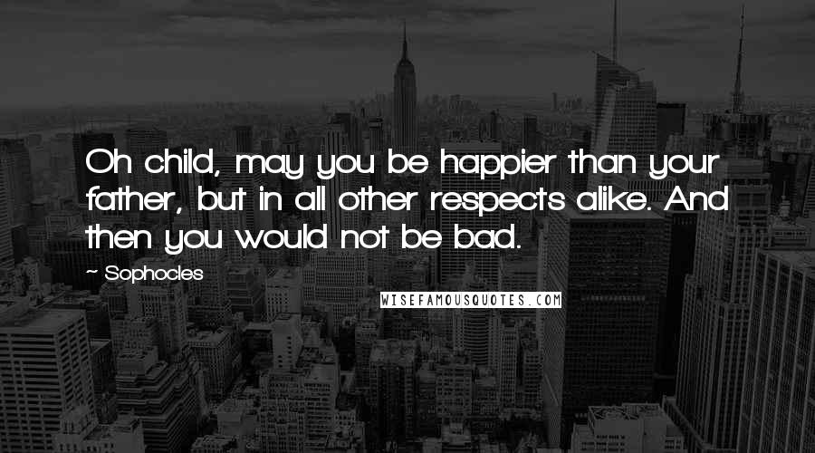 Sophocles Quotes: Oh child, may you be happier than your father, but in all other respects alike. And then you would not be bad.