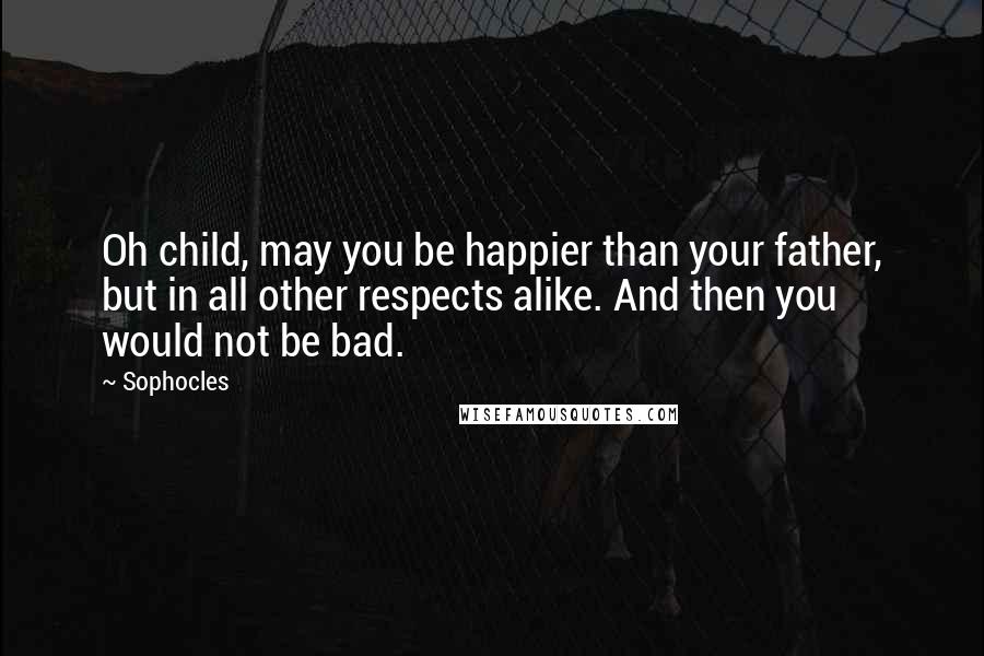 Sophocles Quotes: Oh child, may you be happier than your father, but in all other respects alike. And then you would not be bad.