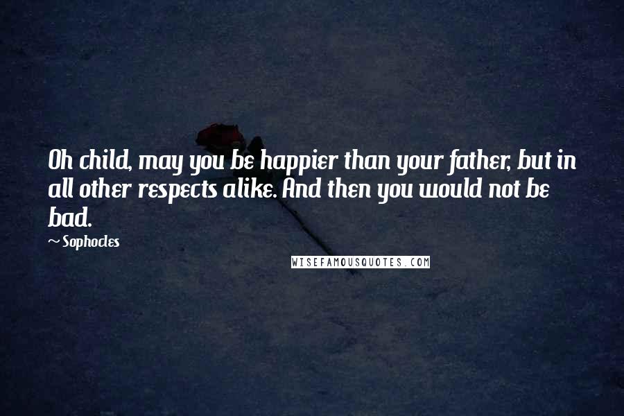 Sophocles Quotes: Oh child, may you be happier than your father, but in all other respects alike. And then you would not be bad.