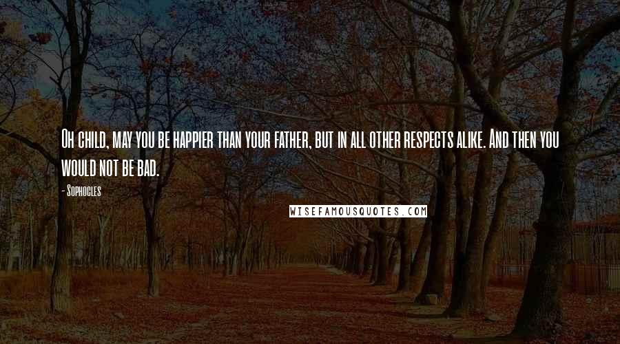 Sophocles Quotes: Oh child, may you be happier than your father, but in all other respects alike. And then you would not be bad.