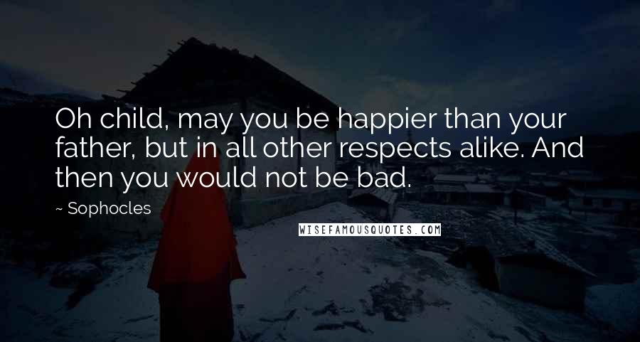 Sophocles Quotes: Oh child, may you be happier than your father, but in all other respects alike. And then you would not be bad.