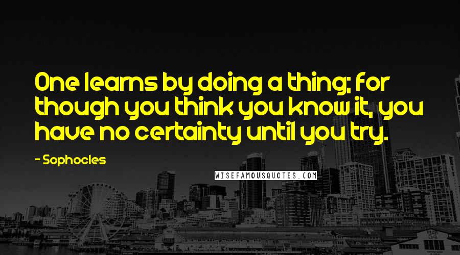 Sophocles Quotes: One learns by doing a thing; for though you think you know it, you have no certainty until you try.