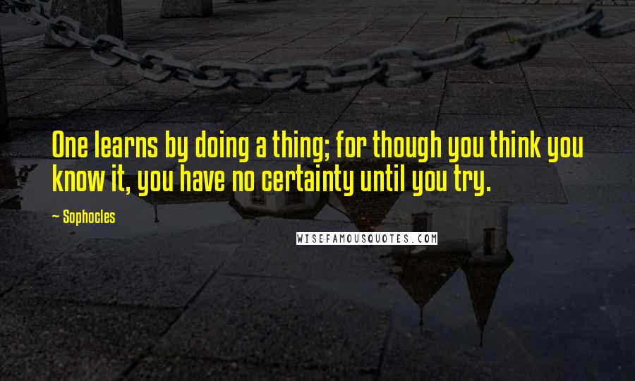 Sophocles Quotes: One learns by doing a thing; for though you think you know it, you have no certainty until you try.