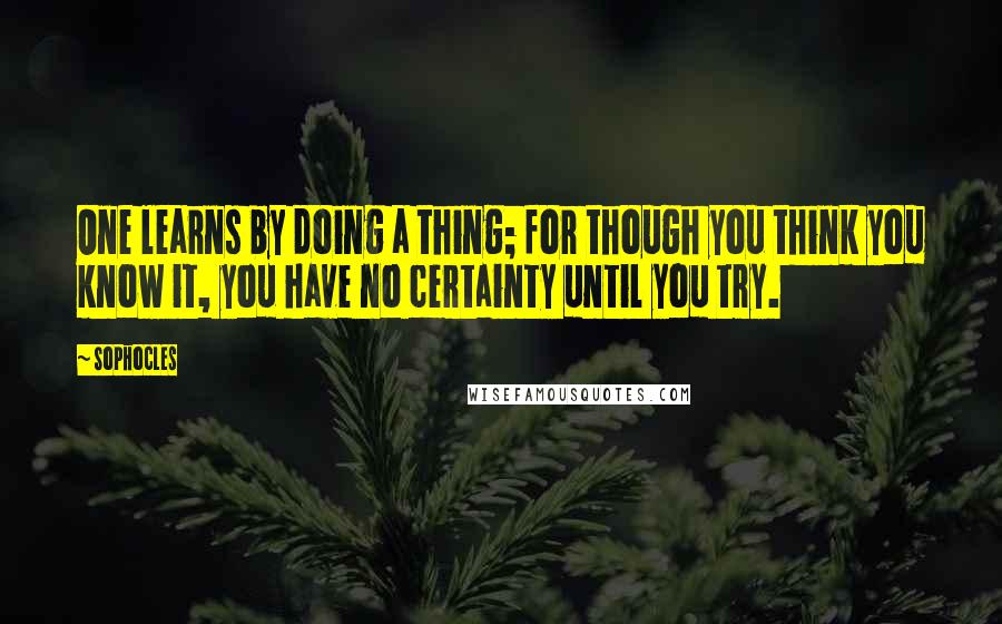 Sophocles Quotes: One learns by doing a thing; for though you think you know it, you have no certainty until you try.