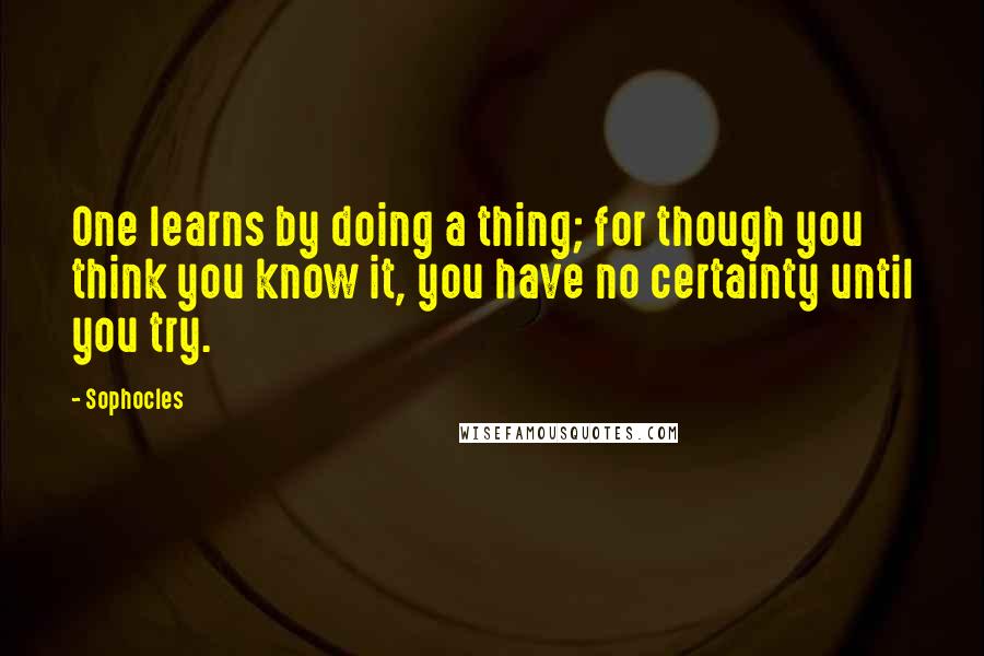 Sophocles Quotes: One learns by doing a thing; for though you think you know it, you have no certainty until you try.