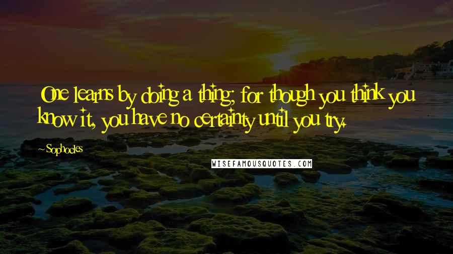 Sophocles Quotes: One learns by doing a thing; for though you think you know it, you have no certainty until you try.