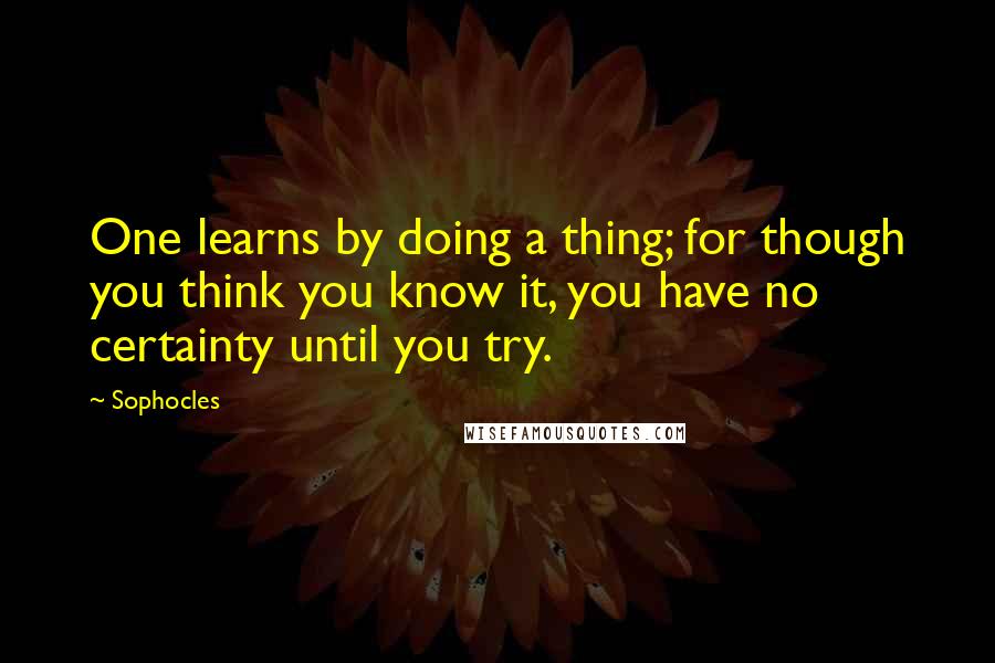 Sophocles Quotes: One learns by doing a thing; for though you think you know it, you have no certainty until you try.